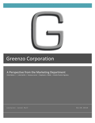 T




Greenzo	
  Corporation	
  
	
  
 A	
  Perspective	
  from	
  the	
  Marketing	
  Department	
  
 Clelie	
  Bolore	
  	
  |	
  	
  |	
  	
  Jolie	
  Gorlitz	
  	
  |	
  	
  Vanessa	
  Levrat	
  	
  |	
  	
  Stephanie	
  L.	
  Webb	
  	
  |	
  	
  Amelie-­‐Pauline	
  Vignalou	
  




 L e c t u r e r : 	
   J a n e t 	
   H u l l 	
   	
   	
   	
   	
   	
   	
   	
   	
   	
   	
   	
   	
   	
   	
   	
   	
   	
   	
   	
   	
   	
   	
   	
   	
   	
   	
   	
   	
   	
   	
   	
   	
   	
   	
   	
   	
   	
   	
   	
   	
   	
   	
   	
   	
   	
   	
   	
   	
   	
   	
   	
   	
   	
   	
   	
   	
   	
   	
   0 2 . 0 4 . 2 0 1 0 	
  
 