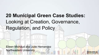 20 Municipal Green Case Studies:
Looking at Creation, Governance,
Regulation, and Policy
Eileen Michaud and Jude Hernandez
Northeastern University
 