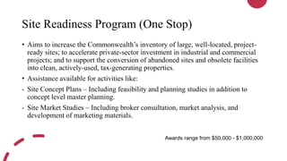 Site Readiness Program (One Stop)
• Aims to increase the Commonwealth’s inventory of large, well-located, project-
ready sites; to accelerate private-sector investment in industrial and commercial
projects; and to support the conversion of abandoned sites and obsolete facilities
into clean, actively-used, tax-generating properties.
• Assistance available for activities like:
- Site Concept Plans – Including feasibility and planning studies in addition to
concept level master planning.
- Site Market Studies – Including broker consultation, market analysis, and
development of marketing materials.
Awards range from $50,000 - $1,000,000
 