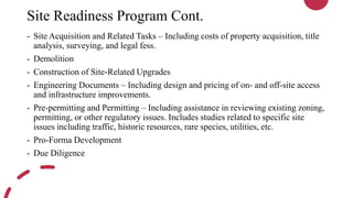 Site Readiness Program Cont.
- Site Acquisition and Related Tasks – Including costs of property acquisition, title
analysis, surveying, and legal fess.
- Demolition
- Construction of Site-Related Upgrades
- Engineering Documents – Including design and pricing of on- and off-site access
and infrastructure improvements.
- Pre-permitting and Permitting – Including assistance in reviewing existing zoning,
permitting, or other regulatory issues. Includes studies related to specific site
issues including traffic, historic resources, rare species, utilities, etc.
- Pro-Forma Development
- Due Diligence
 