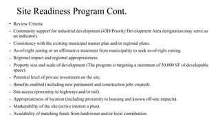 Site Readiness Program Cont.
• Review Criteria
- Community support for industrial development (43D/Priority Development Area designation may serve as
an indicator).
- Consistency with the existing municipal master plan and/or regional plans.
- As-of-right zoning or an affirmative statement from municipality to seek as-of-right zoning.
- Regional impact and regional appropriateness.
- Property size and scale of development (The program is targeting a minimum of 50,000 SF of developable
space).
- Potential level of private investment on the site.
- Benefits enabled (including new permanent and construction jobs created).
- Site access (proximity to highways and/or rail).
- Appropriateness of location (including proximity to housing and known off-site impacts).
- Marketability of the site (active interest a plus).
- Availability of matching funds from landowner and/or local contribution.
 