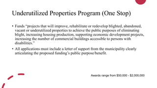 Underutilized Properties Program (One Stop)
• Funds “projects that will improve, rehabilitate or redevelop blighted, abandoned,
vacant or underutilized properties to achieve the public purposes of eliminating
blight, increasing housing production, supporting economic development projects,
increasing the number of commercial buildings accessible to persons with
disabilities.”
• All applications must include a letter of support from the municipality clearly
articulating the proposed funding’s public purpose/benefit.
Awards range from $50,000 - $2,000,000
 