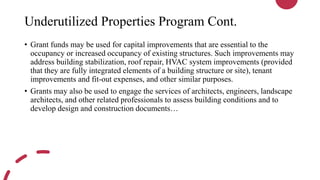 Underutilized Properties Program Cont.
• Grant funds may be used for capital improvements that are essential to the
occupancy or increased occupancy of existing structures. Such improvements may
address building stabilization, roof repair, HVAC system improvements (provided
that they are fully integrated elements of a building structure or site), tenant
improvements and fit-out expenses, and other similar purposes.
• Grants may also be used to engage the services of architects, engineers, landscape
architects, and other related professionals to assess building conditions and to
develop design and construction documents…
 