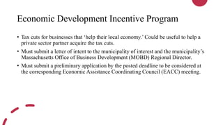 Economic Development Incentive Program
• Tax cuts for businesses that ‘help their local economy.’ Could be useful to help a
private sector partner acquire the tax cuts.
• Must submit a letter of intent to the municipality of interest and the municipality’s
Massachusetts Office of Business Development (MOBD) Regional Director.
• Must submit a preliminary application by the posted deadline to be considered at
the corresponding Economic Assistance Coordinating Council (EACC) meeting.
 