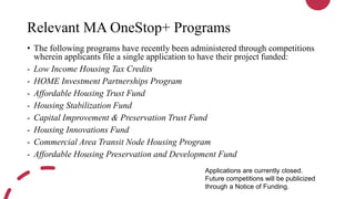Relevant MA OneStop+ Programs
• The following programs have recently been administered through competitions
wherein applicants file a single application to have their project funded:
- Low Income Housing Tax Credits
- HOME Investment Partnerships Program
- Affordable Housing Trust Fund
- Housing Stabilization Fund
- Capital Improvement & Preservation Trust Fund
- Housing Innovations Fund
- Commercial Area Transit Node Housing Program
- Affordable Housing Preservation and Development Fund
Applications are currently closed.
Future competitions will be publicized
through a Notice of Funding.
 