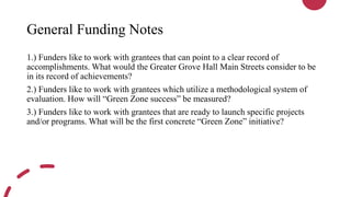 General Funding Notes
1.) Funders like to work with grantees that can point to a clear record of
accomplishments. What would the Greater Grove Hall Main Streets consider to be
in its record of achievements?
2.) Funders like to work with grantees which utilize a methodological system of
evaluation. How will “Green Zone success” be measured?
3.) Funders like to work with grantees that are ready to launch specific projects
and/or programs. What will be the first concrete “Green Zone” initiative?
 