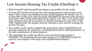 Low Income Housing Tax Credits (OneStop+)
• Both for-profit and non-profit developers can qualify for the credit.
• At least 20% of the units must be reserved for persons with incomes at/or
below 50% of the Area Median Income (AMI) adjusted for family size; or
at least 40% of the units must be made affordable for persons with incomes
at/or below 60% of the AMI adjusted for family size. Plus, 10% of the total
units must be reserved for persons or families earning less than 30% of the
AMI. Additionally, the project must be retained as low-income housing for
at least 30 years.
• Tax credits can be used to support the acquisition and/or rehabilitation of
existing structures for rental use, including distressed or failed properties, or
the new construction of rental projects.
• The maximum tax credit award for a new assisted living project is
$500,000. The maximum for any other project is $1,000,000 (Except for
case-by case requests with large scale neighborhood impact.)
 