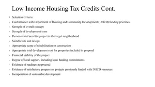 Low Income Housing Tax Credits Cont.
• Selection Criteria:
- Conformance with Department of Housing and Community Development (DHCD) funding priorities.
- Strength of overall concept
- Strength of development team
- Demonstrated need for project in the target neighborhood
- Suitable site and design
- Appropriate scope of rehabilitation or construction
- Appropriate total development cost for properties included in proposal
- Financial viability of the project
- Degree of local support, including local funding commitments
- Evidence of readiness to proceed
- Evidence of satisfactory progress on projects previously funded with DHCD resources
- Incorporation of sustainable development
 