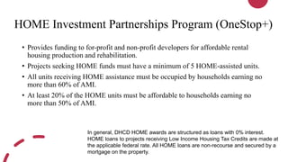 HOME Investment Partnerships Program (OneStop+)
• Provides funding to for-profit and non-profit developers for affordable rental
housing production and rehabilitation.
• Projects seeking HOME funds must have a minimum of 5 HOME-assisted units.
• All units receiving HOME assistance must be occupied by households earning no
more than 60% of AMI.
• At least 20% of the HOME units must be affordable to households earning no
more than 50% of AMI.
In general, DHCD HOME awards are structured as loans with 0% interest.
HOME loans to projects receiving Low Income Housing Tax Credits are made at
the applicable federal rate. All HOME loans are non-recourse and secured by a
mortgage on the property.
 