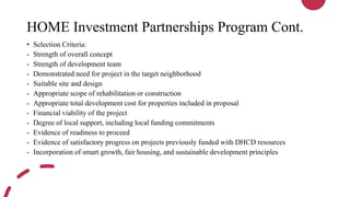 HOME Investment Partnerships Program Cont.
• Selection Criteria:
- Strength of overall concept
- Strength of development team
- Demonstrated need for project in the target neighborhood
- Suitable site and design
- Appropriate scope of rehabilitation or construction
- Appropriate total development cost for properties included in proposal
- Financial viability of the project
- Degree of local support, including local funding commitments
- Evidence of readiness to proceed
- Evidence of satisfactory progress on projects previously funded with DHCD resources
- Incorporation of smart growth, fair housing, and sustainable development principles
 