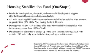 Housing Stabilization Fund (OneStop+)
• Funds for municipalities, for-profit, and non-profit developers to support
affordable rental housing production and rehab.
• All units receiving HSF assistance must be occupied by households with incomes
no greater than 80% of the AMI during the first 40 years.
• During years 41-50, HSF assisted units may be occupied by households with
incomes no greater than 100% of AMI.
• Developers are permitted to charge up to the Low Income Housing Tax Credit
rents in HSF units only upon initial rent-up and upon unit turnover.
In general, HSF monies are structured as a 50-year deferred payment
loan at 0% interest. Projects also receiving Low Income Housing Tax
Credits may be structured with a higher interest rate. All HSF loans are
non-recourse and secured by a mortgage on the property.
 