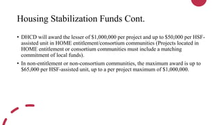 Housing Stabilization Funds Cont.
• DHCD will award the lesser of $1,000,000 per project and up to $50,000 per HSF-
assisted unit in HOME entitlement/consortium communities (Projects located in
HOME entitlement or consortium communities must include a matching
commitment of local funds).
• In non-entitlement or non-consortium communities, the maximum award is up to
$65,000 per HSF-assisted unit, up to a per project maximum of $1,000,000.
 
