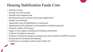 Housing Stabilization Funds Cont.
• Selection Criteria:
- Strength of overall concept
- Strength of development team
- Demonstrated need for project in the target neighborhood
- Suitable site and design
- Appropriate scope of rehabilitation or construction
- Appropriate total development cost for properties included in proposal
- Financial viability of the project
- Degree of local support, including local funding commitments
- Evidence of readiness to proceed
- Evidence of satisfactory progress on projects previously funded with DHCD resources
- Incorporation of sustainable development
- Certification in accordance with Executive Order 418
 