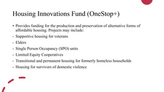 Housing Innovations Fund (OneStop+)
• Provides funding for the production and preservation of alternative forms of
affordable housing. Projects may include:
- Supportive housing for veterans
- Elders
- Single Person Occupancy (SPO) units
- Limited Equity Cooperatives
- Transitional and permanent housing for formerly homeless households
- Housing for survivors of domestic violence
 
