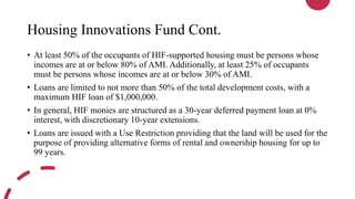 Housing Innovations Fund Cont.
• At least 50% of the occupants of HIF-supported housing must be persons whose
incomes are at or below 80% of AMI. Additionally, at least 25% of occupants
must be persons whose incomes are at or below 30% of AMI.
• Loans are limited to not more than 50% of the total development costs, with a
maximum HIF loan of $1,000,000.
• In general, HIF monies are structured as a 30-year deferred payment loan at 0%
interest, with discretionary 10-year extensions.
• Loans are issued with a Use Restriction providing that the land will be used for the
purpose of providing alternative forms of rental and ownership housing for up to
99 years.
 