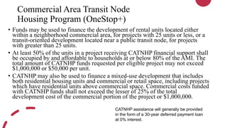 Commercial Area Transit Node
Housing Program (OneStop+)
• Funds may be used to finance the development of rental units located either
within a neighborhood commercial area, for projects with 25 units or less, or a
transit-oriented development located near a public transit node, for projects
with greater than 25 units.
• At least 50% of the units in a project receiving CATNHP financial support shall
be occupied by and affordable to households at or below 80% of the AMI. The
total amount of CATNHP funds requested per eligible project may not exceed
$1,000,000 or $50,000 per unit.
• CATNHP may also be used to finance a mixed-use development that includes
both residential housing units and commercial or retail space, including projects
which have residential units above commercial space. Commercial costs funded
with CATNHP funds shall not exceed the lesser of 25% of the total
development cost of the commercial portion of the project or $1,000,000.
CATNHP assistance will generally be provided
in the form of a 30-year deferred payment loan
at 0% interest.
 