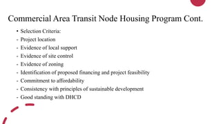Commercial Area Transit Node Housing Program Cont.
• Selection Criteria:
- Project location
- Evidence of local support
- Evidence of site control
- Evidence of zoning
- Identification of proposed financing and project feasibility
- Commitment to affordability
- Consistency with principles of sustainable development
- Good standing with DHCD
 