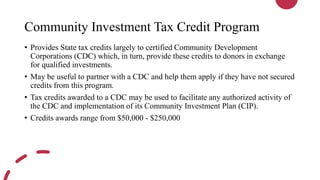 Community Investment Tax Credit Program
• Provides State tax credits largely to certified Community Development
Corporations (CDC) which, in turn, provide these credits to donors in exchange
for qualified investments.
• May be useful to partner with a CDC and help them apply if they have not secured
credits from this program.
• Tax credits awarded to a CDC may be used to facilitate any authorized activity of
the CDC and implementation of its Community Investment Plan (CIP).
• Credits awards range from $50,000 - $250,000
 