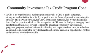 Community Investment Tax Credit Program Cont.
• A CIP is an organizational business plan that details a CDC’s goals, outcomes,
strategies, and activities for a 3 - 5 year period and its financial plans for supporting its
strategy. The CIP will be valid, for CITC application purposes, for 3 years beginning
Jan. 1st of the year for which credits are applied. A CIP must be designed to engage local
residents and businesses to work together to undertake community development
programs, projects, and activities which develop and improve urban, rural, or suburban
communities in sustainable ways that create and expand economic opportunities for low
and moderate income households.
 