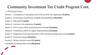 Community Investment Tax Credit Program Cont.
• CIP Scoring Criteria:
Section 1 - Community or Constituency (ies) to be served by the organization [5 points]
Section 2 - Involvement of community residents and stakeholders [20 points]
Section 3 - Plan goals [7 points]
Section 4 - Activities to be undertaken [7 points]
Section 5 - How success will be measured and/or evaluated [10 points]
Section 6 - Collaborative efforts to support implementation [12 points]
Section 7 - Integration of activities/consistency with community strategy and vision [7 points]
Section 8 - Financing strategy [20 points]
Section 9 - History and track record [12 points]
Community Investment Plan Total [100 points]
 