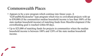 Commonwealth Places
• Appears to be a new program which continue into future years. A
‘GoFundMe/Kickstarter’ type program which tries to crowdfund projects with up
to $50,000 (if the communities median household income is less than 100% of the
state median household income) of matching funds from MassDevelopment if the
crowdfunding goal is reached within 60 days.
• Up to $25,000 of matching funds for projects in communities where the median
household income is between 100% and 120% of the state median household
income.
 