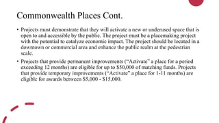 Commonwealth Places Cont.
• Projects must demonstrate that they will activate a new or underused space that is
open to and accessible by the public. The project must be a placemaking project
with the potential to catalyze economic impact. The project should be located in a
downtown or commercial area and enhance the public realm at the pedestrian
scale.
• Projects that provide permanent improvements (“Activate” a place for a period
exceeding 12 months) are eligible for up to $50,000 of matching funds. Projects
that provide temporary improvements (“Activate” a place for 1-11 months) are
eligible for awards between $5,000 - $15,000.
 