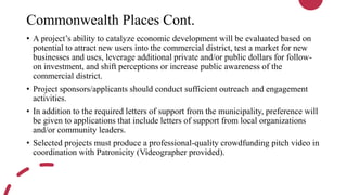 Commonwealth Places Cont.
• A project’s ability to catalyze economic development will be evaluated based on
potential to attract new users into the commercial district, test a market for new
businesses and uses, leverage additional private and/or public dollars for follow-
on investment, and shift perceptions or increase public awareness of the
commercial district.
• Project sponsors/applicants should conduct sufficient outreach and engagement
activities.
• In addition to the required letters of support from the municipality, preference will
be given to applications that include letters of support from local organizations
and/or community leaders.
• Selected projects must produce a professional-quality crowdfunding pitch video in
coordination with Patronicity (Videographer provided).
 
