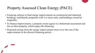Property Assessed Clean Energy (PACE)
• Financing scheme to fund energy improvements on commercial and industrial
buildings, multifamily properties with 5 or more units, and buildings owned by
nonprofits.
• To finance improvements, a property owner agrees to a betterment assessment and
lien on their property, which repays the financing.
• Projected savings from the energy improvements must cover the cost of the
improvements in the allowed financing period…
 