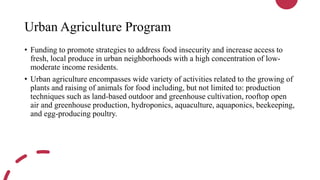 Urban Agriculture Program
• Funding to promote strategies to address food insecurity and increase access to
fresh, local produce in urban neighborhoods with a high concentration of low-
moderate income residents.
• Urban agriculture encompasses wide variety of activities related to the growing of
plants and raising of animals for food including, but not limited to: production
techniques such as land-based outdoor and greenhouse cultivation, rooftop open
air and greenhouse production, hydroponics, aquaculture, aquaponics, beekeeping,
and egg-producing poultry.
 