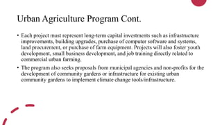 Urban Agriculture Program Cont.
• Each project must represent long-term capital investments such as infrastructure
improvements, building upgrades, purchase of computer software and systems,
land procurement, or purchase of farm equipment. Projects will also foster youth
development, small business development, and job training directly related to
commercial urban farming.
• The program also seeks proposals from municipal agencies and non-profits for the
development of community gardens or infrastructure for existing urban
community gardens to implement climate change tools/infrastructure.
 