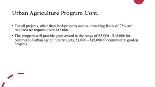 Urban Agriculture Program Cont.
• For all projects, other than land/property access, matching funds of 25% are
required for requests over $15,000.
• The program will provide grant award in the range of $5,000 - $15,000 for
commercial urban agriculture projects, $1,000 - $15,000 for community garden
projects.
 