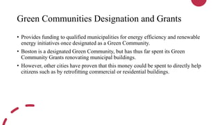 Green Communities Designation and Grants
• Provides funding to qualified municipalities for energy efficiency and renewable
energy initiatives once designated as a Green Community.
• Boston is a designated Green Community, but has thus far spent its Green
Community Grants renovating municipal buildings.
• However, other cities have proven that this money could be spent to directly help
citizens such as by retrofitting commercial or residential buildings.
 