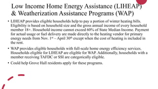 Low Income Home Energy Assistance (LIHEAP)
& Weatherization Assistance Programs (WAP)
• LIHEAP provides eligible households help to pay a portion of winter heating bills.
Eligibility is based on household size and the gross annual income of every household
member 18+. Household income cannot exceed 60% of State Median Income. Payment
for actual usage or fuel delivery are made directly to the heating vendor for primary
energy needs from Nov. 1st – April 30th except when the cost of heating is included in
the rent.
• WAP provides eligible households with full-scale home energy efficiency services.
Households eligible for LIHEAP are eligible for WAP. Additionally, households with a
member receiving TAFDC or SSI are categorically eligible.
• Could help Grove Hall residents apply for these programs.
 