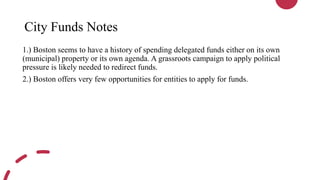 City Funds Notes
1.) Boston seems to have a history of spending delegated funds either on its own
(municipal) property or its own agenda. A grassroots campaign to apply political
pressure is likely needed to redirect funds.
2.) Boston offers very few opportunities for entities to apply for funds.
 