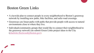 Boston Green Links
• A citywide plan to connect people in every neighborhood to Boston’s greenway
network by installing new paths, bike facilities, and safer road crossings.
• Greenways are linear parks with paths that provide people with access to natural
environments close to where they live.
• Individuals/community groups that would like to connect their neighborhood to
the greenway network can submit Green Links project ideas to the City
(charlotte.fleetwood@boston.gov).
 
