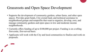 Grassroots and Open Space Development
• Supports the development of community gardens, urban farms, and other open
spaces. Provides grant funds, City-owned land, and technical assistance to
neighborhood groups and nonprofits that want to organize, develop, own, and
manage community gardens and open space in low and moderate income
neighborhoods.
• Currently offers funding of up to $100,000 per project. Funding is on a rolling
first-come, first-served basis.
• Applicants will work with the City and local communities to finalize and work on
proposals.
 