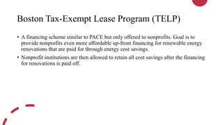 Boston Tax-Exempt Lease Program (TELP)
• A financing scheme similar to PACE but only offered to nonprofits. Goal is to
provide nonprofits even more affordable up-front financing for renewable energy
renovations that are paid for through energy cost savings.
• Nonprofit institutions are then allowed to retain all cost savings after the financing
for renovations is paid off.
 