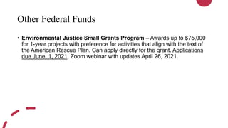 Other Federal Funds
• Environmental Justice Small Grants Program – Awards up to $75,000
for 1-year projects with preference for activities that align with the text of
the American Rescue Plan. Can apply directly for the grant. Applications
due June, 1, 2021. Zoom webinar with updates April 26, 2021.
 