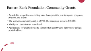Eastern Bank Foundation Community Grants
• Awarded to nonprofits on a rolling basis throughout the year to support programs,
projects, and events.
• The average community grant is $2,900. The maximum award is $10,000.
• Multi-year commitments not offered.
• Applications for events should be submitted at least 60 days before your earliest
print deadline.
 