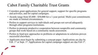Cabot Family Charitable Trust Grants
• Considers grant applications for general support, support for specific programs
and activities, and for capital campaigns.
• Awards range from $5,000 - $50,000 for a 1-year period. Multi-year commitments
are made in limited circumstances.
• Prefers to support services to individuals and groups not served adequately
through other programs/institutions.
• Prefers to promote productive cooperation between nonprofits and community
groups that work based on a community needs assessment.
• Prefers to fund new approaches to problems or adaptations to solutions proven
successful elsewhere.
• Applicants must begin by submitting a concept paper. Applications are due by
Feb. 1st or Sept. 1st. Applications for capital campaign support are due Feb 1st.
 