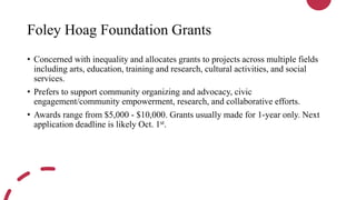 Foley Hoag Foundation Grants
• Concerned with inequality and allocates grants to projects across multiple fields
including arts, education, training and research, cultural activities, and social
services.
• Prefers to support community organizing and advocacy, civic
engagement/community empowerment, research, and collaborative efforts.
• Awards range from $5,000 - $10,000. Grants usually made for 1-year only. Next
application deadline is likely Oct. 1st.
 