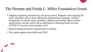 The Herman and Frieda L. Miller Foundation Grants
• Supports organizing and advocacy for social justice. Supports work targeting the
most vulnerable such as those affected by homelessness, domestic violence,
immigration or refugee status, disability, addiction and mental illness, former
incarceration, old age, and/or those challenged in obtaining health services,
COVID-19 vaccines, and economic relief.
• Projects proposed must be experimental in outlook…
• New grants appear unavailable until 2022.
 