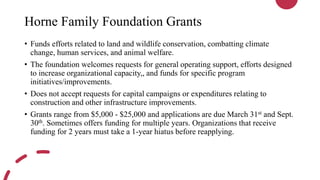 Horne Family Foundation Grants
• Funds efforts related to land and wildlife conservation, combatting climate
change, human services, and animal welfare.
• The foundation welcomes requests for general operating support, efforts designed
to increase organizational capacity,, and funds for specific program
initiatives/improvements.
• Does not accept requests for capital campaigns or expenditures relating to
construction and other infrastructure improvements.
• Grants range from $5,000 - $25,000 and applications are due March 31st and Sept.
30th. Sometimes offers funding for multiple years. Organizations that receive
funding for 2 years must take a 1-year hiatus before reapplying.
 