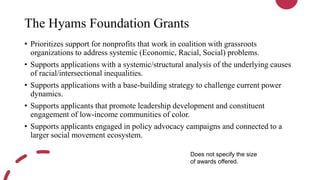The Hyams Foundation Grants
• Prioritizes support for nonprofits that work in coalition with grassroots
organizations to address systemic (Economic, Racial, Social) problems.
• Supports applications with a systemic/structural analysis of the underlying causes
of racial/intersectional inequalities.
• Supports applications with a base-building strategy to challenge current power
dynamics.
• Supports applicants that promote leadership development and constituent
engagement of low-income communities of color.
• Supports applicants engaged in policy advocacy campaigns and connected to a
larger social movement ecosystem.
Does not specify the size
of awards offered.
 