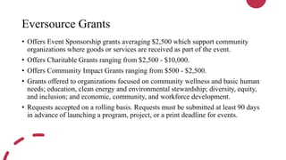 Eversource Grants
• Offers Event Sponsorship grants averaging $2,500 which support community
organizations where goods or services are received as part of the event.
• Offers Charitable Grants ranging from $2,500 - $10,000.
• Offers Community Impact Grants ranging from $500 - $2,500.
• Grants offered to organizations focused on community wellness and basic human
needs; education, clean energy and environmental stewardship; diversity, equity,
and inclusion; and economic, community, and workforce development.
• Requests accepted on a rolling basis. Requests must be submitted at least 90 days
in advance of launching a program, project, or a print deadline for events.
 