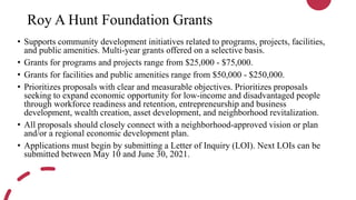Roy A Hunt Foundation Grants
• Supports community development initiatives related to programs, projects, facilities,
and public amenities. Multi-year grants offered on a selective basis.
• Grants for programs and projects range from $25,000 - $75,000.
• Grants for facilities and public amenities range from $50,000 - $250,000.
• Prioritizes proposals with clear and measurable objectives. Prioritizes proposals
seeking to expand economic opportunity for low-income and disadvantaged people
through workforce readiness and retention, entrepreneurship and business
development, wealth creation, asset development, and neighborhood revitalization.
• All proposals should closely connect with a neighborhood-approved vision or plan
and/or a regional economic development plan.
• Applications must begin by submitting a Letter of Inquiry (LOI). Next LOIs can be
submitted between May 10 and June 30, 2021.
 