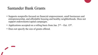Santander Bank Grants
• Supports nonprofits focused on financial empowerment, small businesses and
entrepreneurship, and affordable housing and healthy neighborhoods. Does not
support endowments/capital campaigns.
• Applications accepted on a rolling basis from Jan. 2nd – Oct. 15th.
• Does not specify the size of grants offered.
 