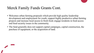 Merck Family Funds Grants Cont.
• Welcomes urban farming proposals which provide high quality leadership
development and employment for youth; support highly productive urban farming
projects and increase local access to fresh food; engage residents in food access
and food security issues in the community.
• The fund generally does not support capital campaigns, capital construction, the
purchase of equipment, or the acquisition of land.
 