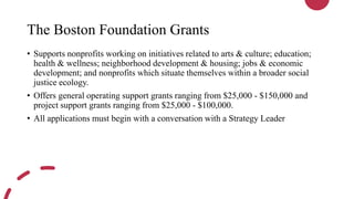 The Boston Foundation Grants
• Supports nonprofits working on initiatives related to arts & culture; education;
health & wellness; neighborhood development & housing; jobs & economic
development; and nonprofits which situate themselves within a broader social
justice ecology.
• Offers general operating support grants ranging from $25,000 - $150,000 and
project support grants ranging from $25,000 - $100,000.
• All applications must begin with a conversation with a Strategy Leader
 