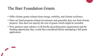 The Barr Foundation Grants
• Offer climate grants related clean energy, mobility, and climate resilience.
• Does not fund program-related investments and generally does not fund climate
projects. Also does not specify the size of grants which might be awarded.
• New partners must submit a LOI briefly describing their organization and the
funding opportunity they would like considered before attempting a full grant
application.
 